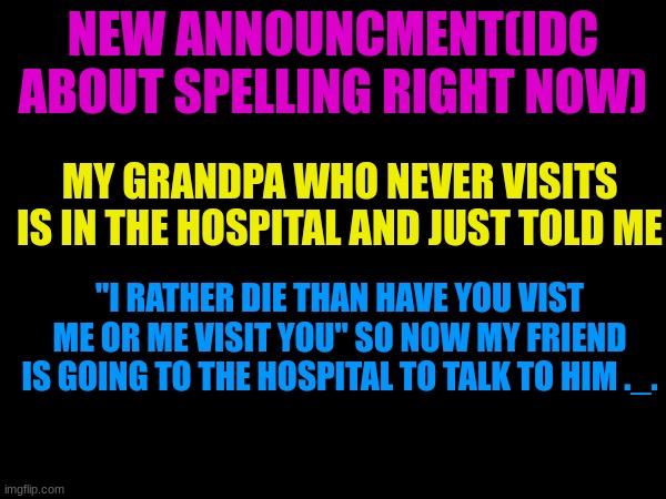 wow just wow | NEW ANNOUNCMENT(IDC ABOUT SPELLING RIGHT NOW); MY GRANDPA WHO NEVER VISITS IS IN THE HOSPITAL AND JUST TOLD ME; "I RATHER DIE THAN HAVE YOU VIST ME OR ME VISIT YOU" SO NOW MY FRIEND IS GOING TO THE HOSPITAL TO TALK TO HIM ._. | image tagged in sad | made w/ Imgflip meme maker