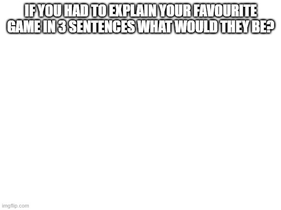 3 sentences to explain it | IF YOU HAD TO EXPLAIN YOUR FAVOURITE GAME IN 3 SENTENCES WHAT WOULD THEY BE? | image tagged in blank white template | made w/ Imgflip meme maker