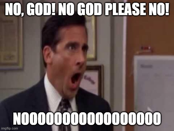 No, God! No God Please No! | NO, GOD! NO GOD PLEASE NO! NOOOOOOOOOOOOOOOOO | image tagged in no god no god please no | made w/ Imgflip meme maker