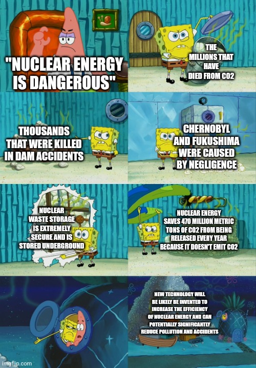 Spongebob diapers meme | THE MILLIONS THAT HAVE DIED FROM CO2; "NUCLEAR ENERGY IS DANGEROUS"; THOUSANDS THAT WERE KILLED IN DAM ACCIDENTS; CHERNOBYL AND FUKUSHIMA WERE CAUSED BY NEGLIGENCE; NUCLEAR WASTE STORAGE IS EXTREMELY SECURE AND IS STORED UNDERGROUND; NUCLEAR ENERGY SAVES 470 MILLION METRIC TONS OF CO2 FROM BEING RELEASED EVERY YEAR BECAUSE IT DOESN'T EMIT CO2; NEW TECHNOLOGY WILL BE LIKELY BE INVENTED TO INCREASE THE EFFICIENCY OF NUCLEAR ENERGY AND CAN POTENTIALLY SIGNIFICANTLY REDUCE POLLUTION AND ACCIDENTS | image tagged in spongebob diapers meme | made w/ Imgflip meme maker