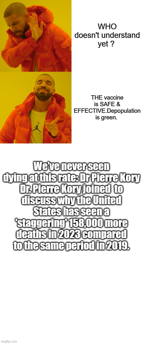 FACTS are coming out everywhere. | WHO doesn't understand yet ? THE vaccine is SAFE & EFFECTIVE.Depopulation is green. We’ve never seen dying at this rate: Dr Pierre Kory

Dr. Pierre Kory joined  to discuss why the United States has seen a 'staggering' 158,000 more deaths in 2023 compared to the same period in 2019. | image tagged in democrats,nwo,psychopaths and serial killers | made w/ Imgflip meme maker
