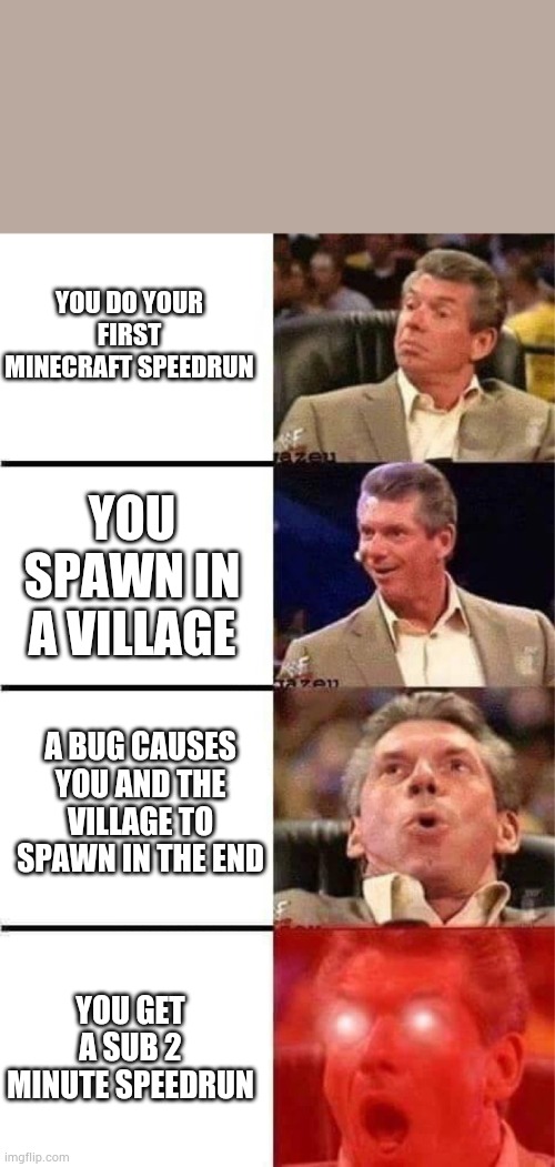 Minecraft speedrun meme | YOU DO YOUR FIRST MINECRAFT SPEEDRUN; YOU SPAWN IN A VILLAGE; A BUG CAUSES YOU AND THE VILLAGE TO SPAWN IN THE END; YOU GET A SUB 2 MINUTE SPEEDRUN | image tagged in vince mcmahon reaction w/glowing eyes | made w/ Imgflip meme maker