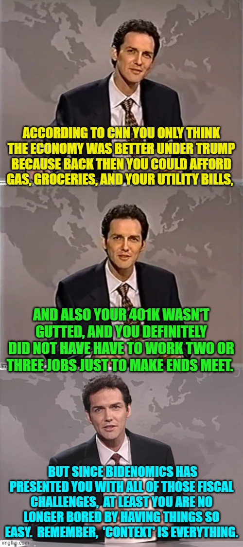 Yep, 'context' is everything, you only THINK things were easier under Trump. | ACCORDING TO CNN YOU ONLY THINK THE ECONOMY WAS BETTER UNDER TRUMP BECAUSE BACK THEN YOU COULD AFFORD GAS, GROCERIES, AND YOUR UTILITY BILLS, AND ALSO YOUR 401K WASN'T GUTTED, AND YOU DEFINITELY DID NOT HAVE HAVE TO WORK TWO OR THREE JOBS JUST TO MAKE ENDS MEET. BUT SINCE BIDENOMICS HAS PRESENTED YOU WITH ALL OF THOSE FISCAL CHALLENGES,  AT LEAST YOU ARE NO LONGER BORED BY HAVING THINGS SO EASY.  REMEMBER,  'CONTEXT' IS EVERYTHING. | image tagged in weekend update with norm | made w/ Imgflip meme maker