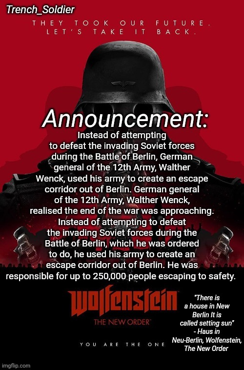 Not all Germans during ww2 were bad guys. | Instead of attempting to defeat the invading Soviet forces during the Battle of Berlin, German general of the 12th Army, Walther Wenck, used his army to create an escape corridor out of Berlin. German general of the 12th Army, Walther Wenck, realised the end of the war was approaching. Instead of attempting to defeat the invading Soviet forces during the Battle of Berlin, which he was ordered to do, he used his army to create an escape corridor out of Berlin. He was responsible for up to 250,000 people escaping to safety. | image tagged in trench_soldier's wolfenstein the new order announcement temp | made w/ Imgflip meme maker