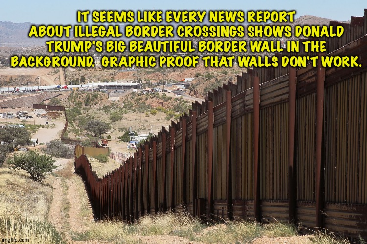 Walls don't work. | IT SEEMS LIKE EVERY NEWS REPORT ABOUT ILLEGAL BORDER CROSSINGS SHOWS DONALD TRUMP'S BIG BEAUTIFUL BORDER WALL IN THE BACKGROUND.  GRAPHIC PROOF THAT WALLS DON'T WORK. | image tagged in border wall 02 | made w/ Imgflip meme maker