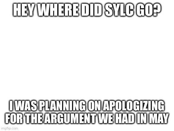 Blank White Template | HEY WHERE DID SYLC GO? I WAS PLANNING ON APOLOGIZING FOR THE ARGUMENT WE HAD IN MAY | image tagged in blank white template | made w/ Imgflip meme maker
