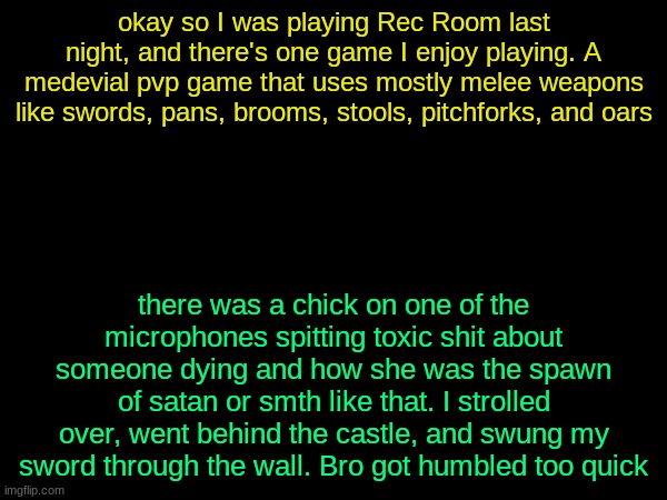 drizzy text temp | okay so I was playing Rec Room last night, and there's one game I enjoy playing. A medevial pvp game that uses mostly melee weapons like swords, pans, brooms, stools, pitchforks, and oars; there was a chick on one of the microphones spitting toxic shit about someone dying and how she was the spawn of satan or smth like that. I strolled over, went behind the castle, and swung my sword through the wall. Bro got humbled too quick | image tagged in drizzy text temp | made w/ Imgflip meme maker