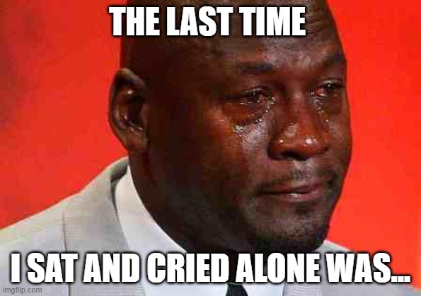 The last time I sat and cried alone was... | THE LAST TIME; I SAT AND CRIED ALONE WAS... | image tagged in crying michael jordan | made w/ Imgflip meme maker