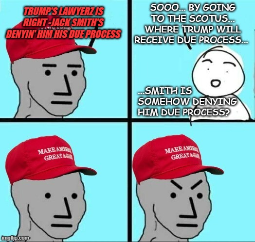 "Backfire talking points." *OR* "You'd think no-one could fall for that line of horses*** but here we are." *OR* "Delay denied." | SOOO... BY GOING TO THE SCOTUS... WHERE TRUMP WILL RECEIVE DUE PROCESS... TRUMP'S LAWYERZ IS RIGHT -JACK SMITH'S DENYIN' HIM HIS DUE PROCESS; ...SMITH IS SOMEHOW DENYING HIM DUE PROCESS? | image tagged in frustrated maga npc,lawyers,lol so funny | made w/ Imgflip meme maker