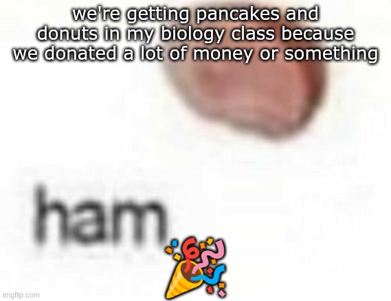 ham | we're getting pancakes and donuts in my biology class because we donated a lot of money or something; 🎉 | image tagged in ham | made w/ Imgflip meme maker