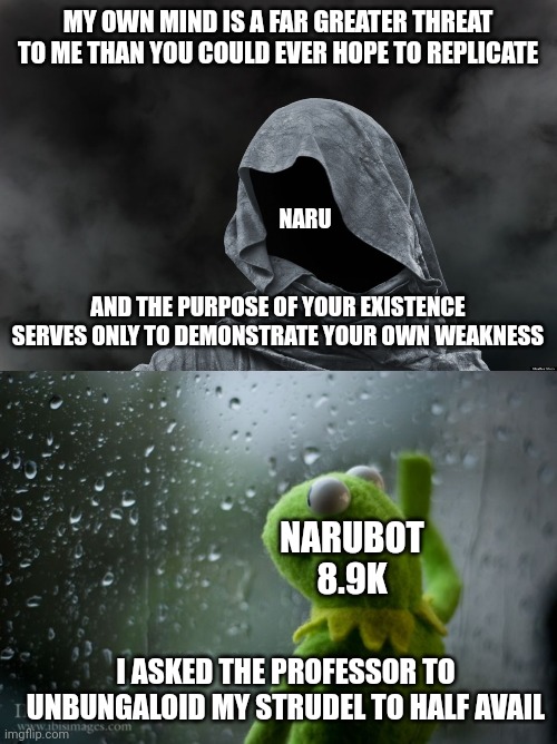 MY OWN MIND IS A FAR GREATER THREAT TO ME THAN YOU COULD EVER HOPE TO REPLICATE; NARU; AND THE PURPOSE OF YOUR EXISTENCE SERVES ONLY TO DEMONSTRATE YOUR OWN WEAKNESS; NARUBOT 8.9K; I ASKED THE PROFESSOR TO UNBUNGALOID MY STRUDEL TO HALF AVAIL | image tagged in mysterious cloak,kermit window | made w/ Imgflip meme maker