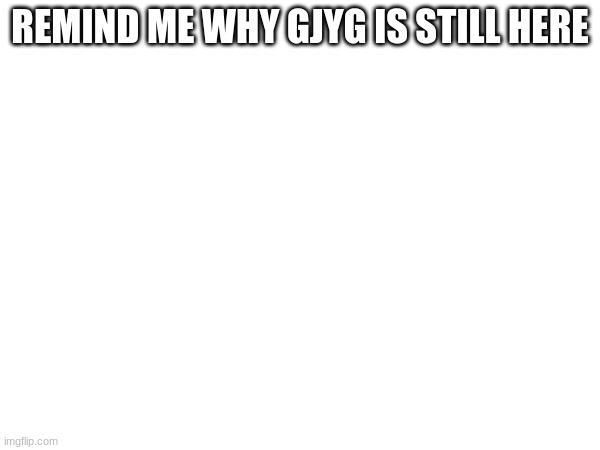 REMIND ME WHY GJYG IS STILL HERE | made w/ Imgflip meme maker