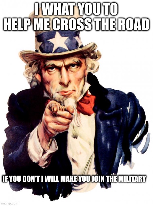 Uncle Sam | I WHAT YOU TO HELP ME CROSS THE ROAD; IF YOU DON’T I WILL MAKE YOU JOIN THE MILITARY | image tagged in memes,uncle sam | made w/ Imgflip meme maker