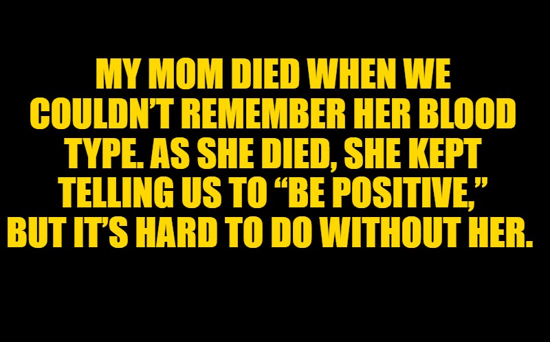 blood type | MY MOM DIED WHEN WE COULDN’T REMEMBER HER BLOOD TYPE. AS SHE DIED, SHE KEPT TELLING US TO “BE POSITIVE,” BUT IT’S HARD TO DO WITHOUT HER. | image tagged in black screen | made w/ Imgflip meme maker