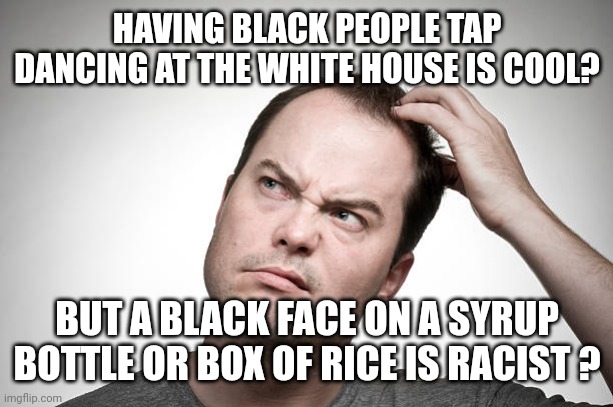 confused | HAVING BLACK PEOPLE TAP DANCING AT THE WHITE HOUSE IS COOL? BUT A BLACK FACE ON A SYRUP BOTTLE OR BOX OF RICE IS RACIST ? | image tagged in confused | made w/ Imgflip meme maker