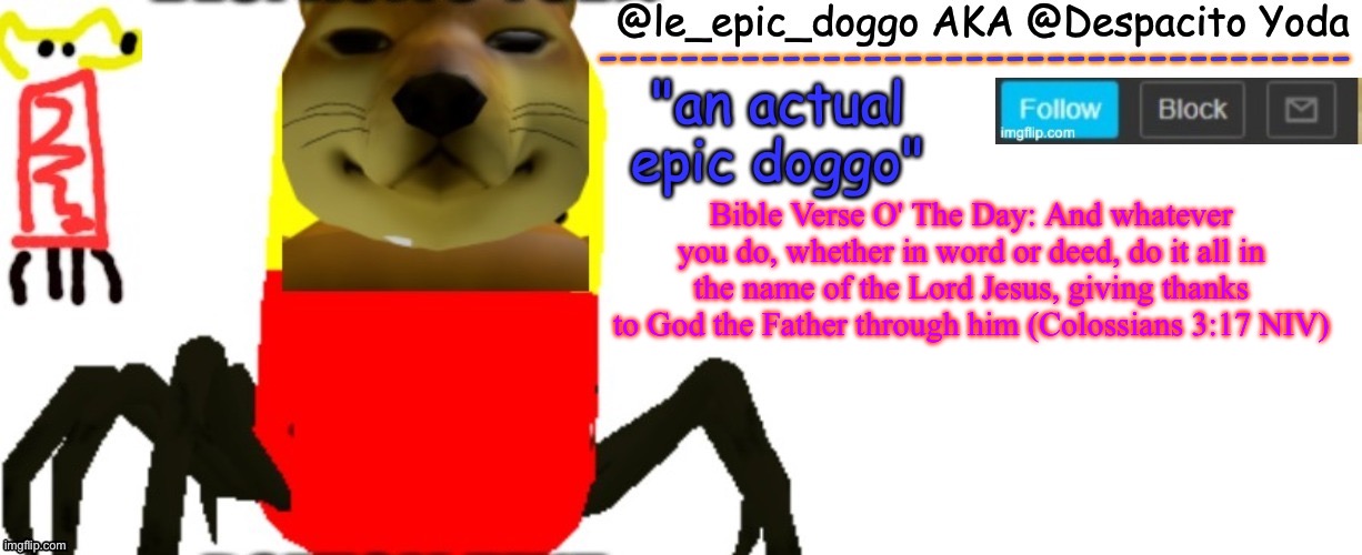 Le_epic_doggo's TRUE temp | Bible Verse O' The Day: And whatever you do, whether in word or deed, do it all in the name of the Lord Jesus, giving thanks to God the Father through him (Colossians 3:17 NIV) | image tagged in le_epic_doggo's true temp | made w/ Imgflip meme maker