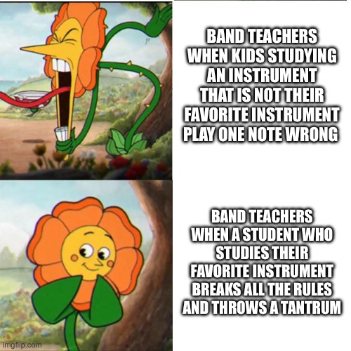 Cuphead Flower | BAND TEACHERS WHEN KIDS STUDYING AN INSTRUMENT THAT IS NOT THEIR FAVORITE INSTRUMENT PLAY ONE NOTE WRONG; BAND TEACHERS WHEN A STUDENT WHO STUDIES THEIR FAVORITE INSTRUMENT BREAKS ALL THE RULES AND THROWS A TANTRUM | image tagged in cuphead flower | made w/ Imgflip meme maker