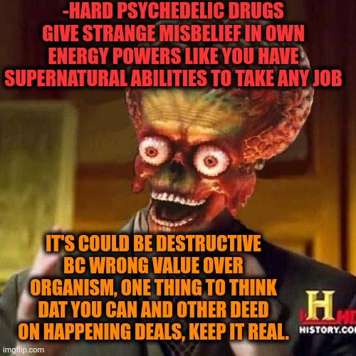 -Guessed from what thing I have great suspicion. | -HARD PSYCHEDELIC DRUGS GIVE STRANGE MISBELIEF IN OWN ENERGY POWERS LIKE YOU HAVE SUPERNATURAL ABILITIES TO TAKE ANY JOB; IT'S COULD BE DESTRUCTIVE BC WRONG VALUE OVER ORGANISM, ONE THING TO THINK DAT YOU CAN AND OTHER DEED ON HAPPENING DEALS, KEEP IT REAL. | image tagged in aliens 6,drugs are bad,psychedelics,one does not simply do drugs,you simply have less value,police chasing guy | made w/ Imgflip meme maker
