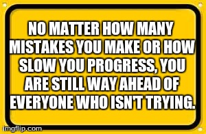 Blank Yellow Sign | NO MATTER HOW MANY MISTAKES YOU MAKE OR HOW SLOW YOU PROGRESS, YOU ARE STILL WAY AHEAD OF EVERYONE WHO ISN'T TRYING. | image tagged in memes,blank yellow sign | made w/ Imgflip meme maker