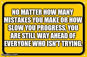 Blank Yellow Sign Meme | NO MATTER HOW MANY MISTAKES YOU MAKE OR HOW SLOW YOU PROGRESS, YOU ARE STILL WAY AHEAD OF EVERYONE WHO ISN'T TRYING. | image tagged in memes,blank yellow sign | made w/ Imgflip meme maker