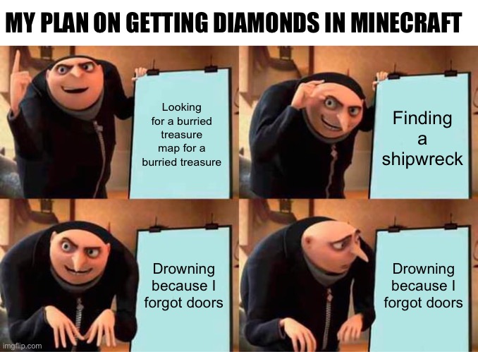 My plan on getting diamonds in minecraft | MY PLAN ON GETTING DIAMONDS IN MINECRAFT; Looking for a burried treasure map for a burried treasure; Finding a shipwreck; Drowning because I forgot doors; Drowning because I forgot doors | image tagged in memes,gru's plan | made w/ Imgflip meme maker