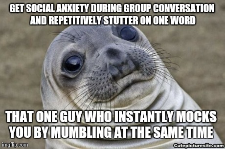GET SOCIAL ANXIETY DURING GROUP CONVERSATION AND REPETITIVELY STUTTER ON ONE WORD THAT ONE GUY WHO INSTANTLY MOCKS YOU BY MUMBLING AT THE SA | image tagged in AdviceAnimals | made w/ Imgflip meme maker