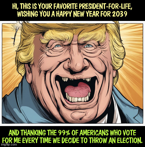 What Trump really wants. | HI, THIS IS YOUR FAVORITE PRESIDENT-FOR-LIFE, WISHING YOU A HAPPY NEW YEAR FOR 2039; AND THANKING THE 99% OF AMERICANS WHO VOTE FOR ME EVERY TIME WE DECIDE TO THROW AN ELECTION. | image tagged in trump,president,life,dictator,election fraud | made w/ Imgflip meme maker