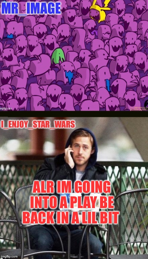 I_enjoy_star_wars and mr_image | ALR IM GOING INTO A PLAY BE BACK IN A LIL BIT | image tagged in i_enjoy_star_wars and mr_image | made w/ Imgflip meme maker
