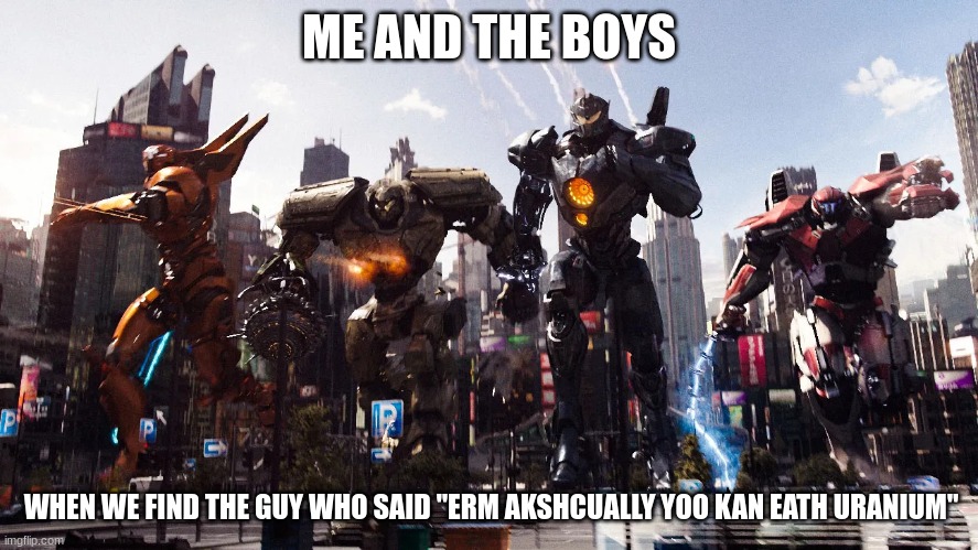 me and the boys pacific rim Jaegers meme | ME AND THE BOYS WHEN WE FIND THE GUY WHO SAID "ERM AKSHCUALLY YOO KAN EATH URANIUM" | image tagged in me and the boys pacific rim jaegers meme | made w/ Imgflip meme maker