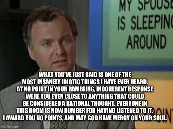 Billy Madison Insult | WHAT YOU'VE JUST SAID IS ONE OF THE MOST INSANELY IDIOTIC THINGS I HAVE EVER HEARD. AT NO POINT IN YOUR RAMBLING, INCOHERENT RESPONSE WERE Y | image tagged in billy madison insult | made w/ Imgflip meme maker
