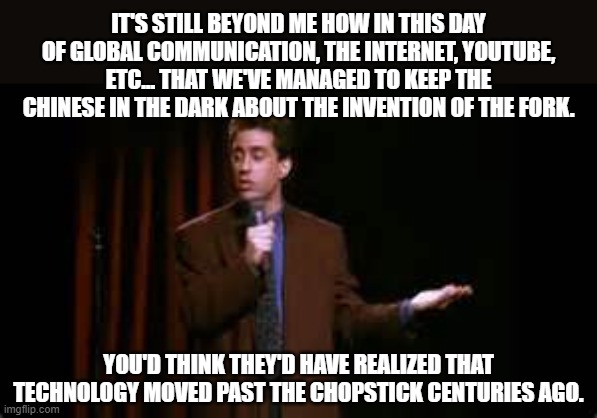 jerry seinfeld stand up | IT'S STILL BEYOND ME HOW IN THIS DAY OF GLOBAL COMMUNICATION, THE INTERNET, YOUTUBE, ETC... THAT WE'VE MANAGED TO KEEP THE CHINESE IN THE DARK ABOUT THE INVENTION OF THE FORK. YOU'D THINK THEY'D HAVE REALIZED THAT TECHNOLOGY MOVED PAST THE CHOPSTICK CENTURIES AGO. | image tagged in jerry seinfeld stand up | made w/ Imgflip meme maker