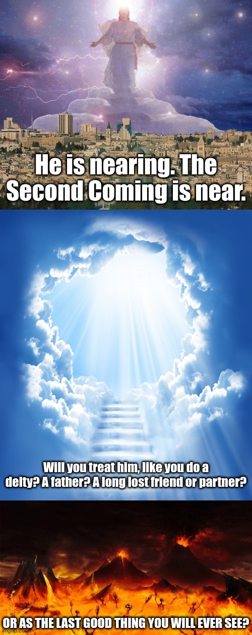 He is nearing. The Second Coming is near. Will you treat him, like you do a deity? A father? A long lost friend or partner? OR AS THE LAST GOOD THING YOU WILL EVER SEE? | image tagged in second coming,heaven,hell | made w/ Imgflip meme maker