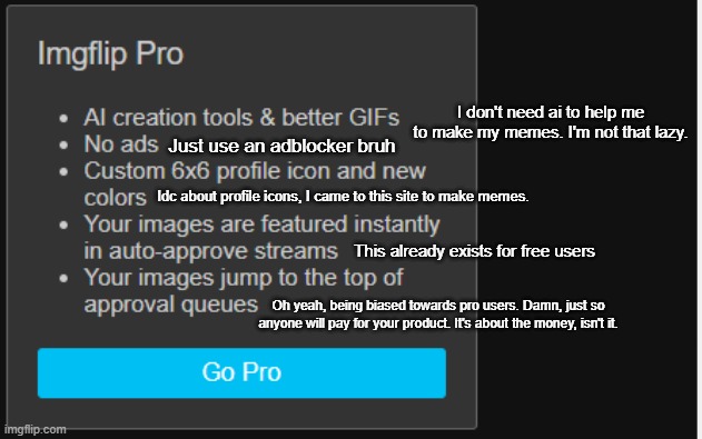 I'm about to use block element on this mf bruh. Bitch fucking jumpscared me. | I don't need ai to help me to make my memes. I'm not that lazy. Just use an adblocker bruh; Idc about profile icons, I came to this site to make memes. This already exists for free users; Oh yeah, being biased towards pro users. Damn, just so anyone will pay for your product. It's about the money, isn't it. | made w/ Imgflip meme maker