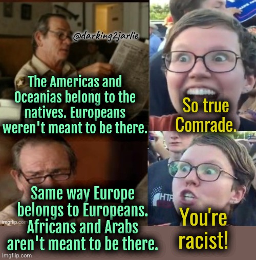 White Genocide is genocide. Not equity. | @darking2jarlie; The Americas and Oceanias belong to the natives. Europeans weren't meant to be there. So true Comrade. Same way Europe belongs to Europeans. Africans and Arabs aren't meant to be there. You're racist! | image tagged in liberal hypocrisy,liberals,liberal logic,illegal immigration,europe,islam | made w/ Imgflip meme maker