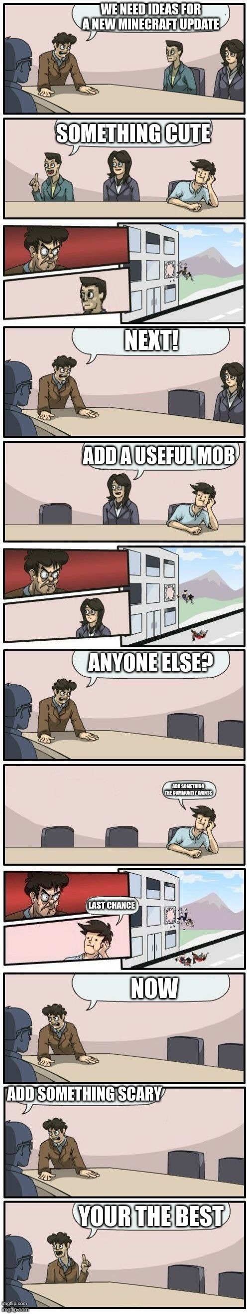 Boardroom Meeting Suggestions Extended | WE NEED IDEAS FOR A NEW MINECRAFT UPDATE; SOMETHING CUTE; NEXT! ADD A USEFUL MOB; ANYONE ELSE? ADD SOMETHING THE COMMUNTIY WANTS; LAST CHANCE; NOW; ADD SOMETHING SCARY; YOUR THE BEST | image tagged in boardroom meeting suggestions extended | made w/ Imgflip meme maker