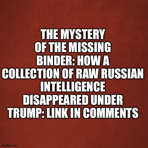 Big smoking gun? | THE MYSTERY OF THE MISSING BINDER: HOW A COLLECTION OF RAW RUSSIAN INTELLIGENCE DISAPPEARED UNDER TRUMP: LINK IN COMMENTS | image tagged in blank red background | made w/ Imgflip meme maker