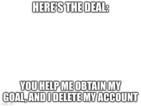 HERE'S THE DEAL:; YOU HELP ME OBTAIN MY GOAL, AND I DELETE MY ACCOUNT | made w/ Imgflip meme maker