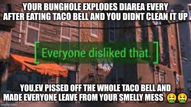 taco bell memes #1 | YOUR BUNGHOLE EXPLODES DIAREA EVERY AFTER EATING TACO BELL AND YOU DIDNT CLEAN IT UP; YOU,EV PISSED OFF THE WHOLE TACO BELL AND MADE EVERYONE LEAVE FROM YOUR SMELLY MESS  🤮🤮 | image tagged in fallout 4 everyone disliked that,taco bell | made w/ Imgflip meme maker