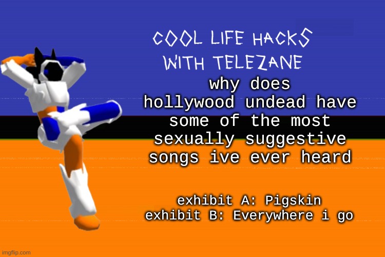im not hating but aight | why does hollywood undead have some of the most sexually suggestive songs ive ever heard; exhibit A: Pigskin
exhibit B: Everywhere i go | image tagged in cool life hacks with telezane | made w/ Imgflip meme maker