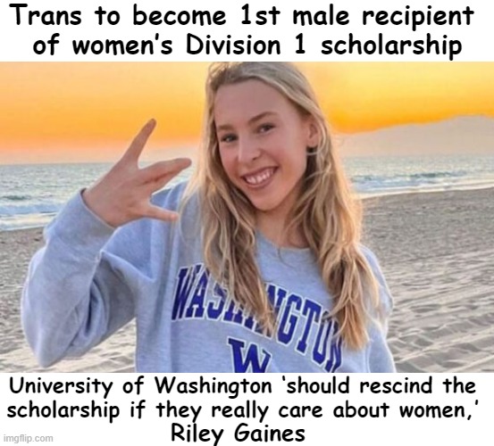 Another One Flew Over the Cuckoo's Nest | Trans to become 1st male recipient 
of women’s Division 1 scholarship; University of Washington ‘should rescind the 
scholarship if they really care about women,’; Riley Gaines | image tagged in politics,liberals vs conservatives,nonsense,common sense,men vs women,know the difference | made w/ Imgflip meme maker