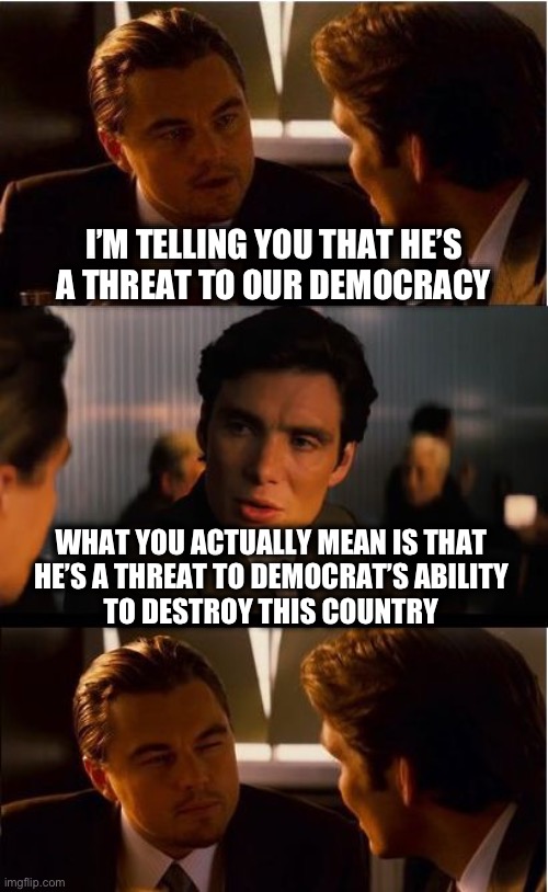 Inception | I’M TELLING YOU THAT HE’S 
 A THREAT TO OUR DEMOCRACY; WHAT YOU ACTUALLY MEAN IS THAT 
HE’S A THREAT TO DEMOCRAT’S ABILITY 
TO DESTROY THIS COUNTRY | image tagged in memes,inception | made w/ Imgflip meme maker