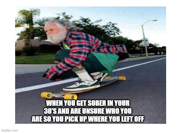 I felt this one | WHEN YOU GET SOBER IN YOUR 30'S AND ARE UNSURE WHO YOU ARE SO YOU PICK UP WHERE YOU LEFT OFF | image tagged in funny,old guy,sobriety | made w/ Imgflip meme maker