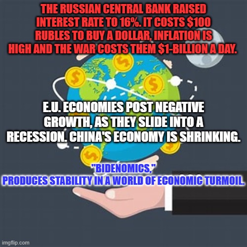 All things considered, it's a great day to be an American! | THE RUSSIAN CENTRAL BANK RAISED INTEREST RATE TO 16%. IT COSTS $100 RUBLES TO BUY A DOLLAR, INFLATION IS HIGH AND THE WAR COSTS THEM $1-BILLION A DAY. "BIDENOMICS," PRODUCES STABILITY IN A WORLD OF ECONOMIC TURMOIL. E.U. ECONOMIES POST NEGATIVE GROWTH, AS THEY SLIDE INTO A RECESSION. CHINA'S ECONOMY IS SHRINKING. | image tagged in politics | made w/ Imgflip meme maker