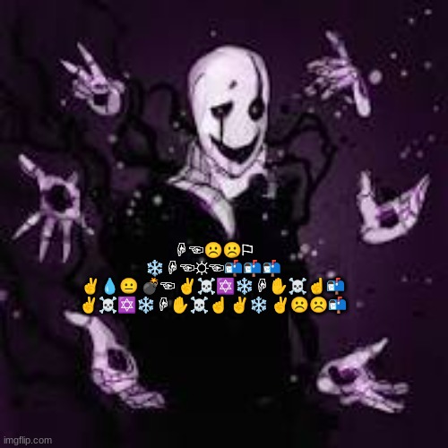 Ask Gaster Anything! (Keep it PG-13 or lower) | ☟︎☜︎☹︎☹︎⚐︎ ❄︎☟︎☜︎☼︎☜︎📬︎📬︎📬︎
✌︎💧︎😐︎ 💣︎☜︎ ✌︎☠︎✡︎❄︎☟︎✋︎☠︎☝︎📬︎
✌︎☠︎✡︎❄︎☟︎✋︎☠︎☝︎ ✌︎❄︎ ✌︎☹︎☹︎📬︎ | image tagged in ask ___ anything,gaster,undertale | made w/ Imgflip meme maker