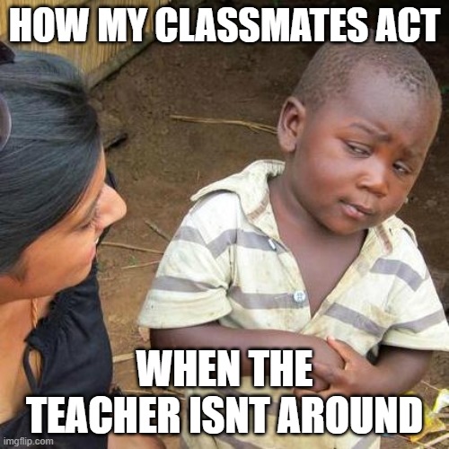Third World Skeptical Kid Meme | HOW MY CLASSMATES ACT; WHEN THE TEACHER ISNT AROUND | image tagged in memes,third world skeptical kid | made w/ Imgflip meme maker