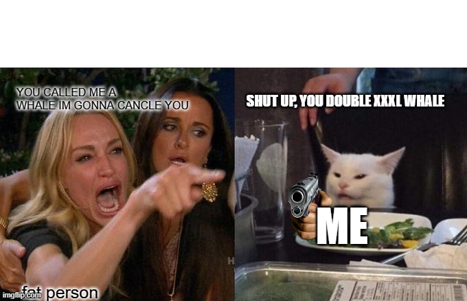 double xl | YOU CALLED ME A WHALE IM GONNA CANCLE YOU; SHUT UP, YOU DOUBLE XXXL WHALE; ME; fat person | image tagged in memes,woman yelling at cat | made w/ Imgflip meme maker