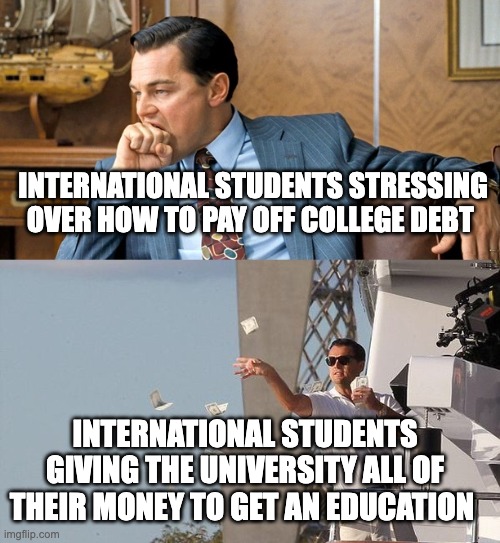leonardo di caprio spending money | INTERNATIONAL STUDENTS STRESSING OVER HOW TO PAY OFF COLLEGE DEBT; INTERNATIONAL STUDENTS GIVING THE UNIVERSITY ALL OF THEIR MONEY TO GET AN EDUCATION | made w/ Imgflip meme maker