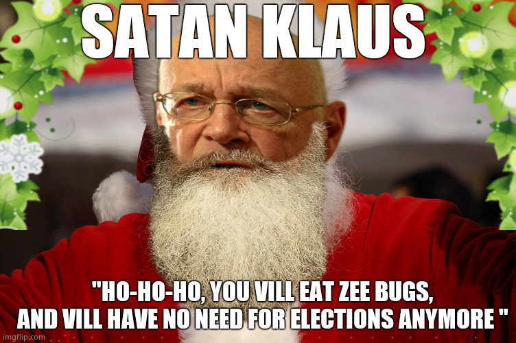 Satan Klaus | SATAN KLAUS; "HO-HO-HO, YOU VILL EAT ZEE BUGS,
AND VILL HAVE NO NEED FOR ELECTIONS ANYMORE " | image tagged in memes,klaus schwab,santa,satan,deep state,political meme | made w/ Imgflip meme maker