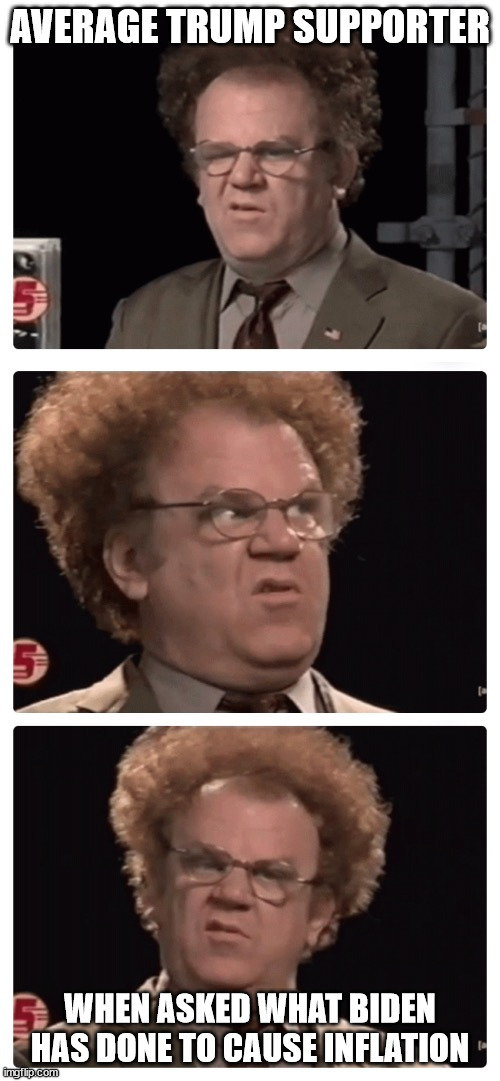 really stumps them...especially when you ask them about the inflation everywhere in the world | AVERAGE TRUMP SUPPORTER; WHEN ASKED WHAT BIDEN HAS DONE TO CAUSE INFLATION | image tagged in steve brule confused | made w/ Imgflip meme maker