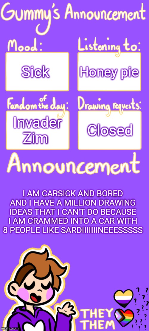 -------------------- | Sick; Honey pie; Invader Zim; Closed; I AM CARSICK AND BORED AND I HAVE A MILLION DRAWING IDEAS THAT I CAN'T DO BECAUSE I AM CRAMMED INTO A CAR WITH 8 PEOPLE LIKE SARDIIIIIIINEEESSSSS | image tagged in gummy's announcement template 3 | made w/ Imgflip meme maker